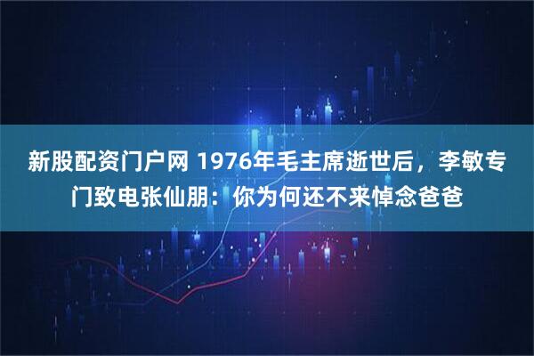 新股配资门户网 1976年毛主席逝世后，李敏专门致电张仙朋：你为何还不来悼念爸爸