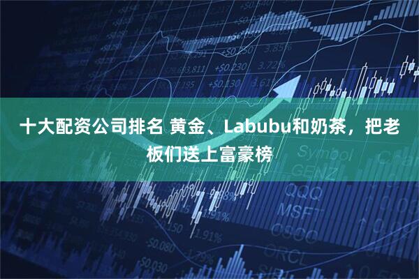 十大配资公司排名 黄金、Labubu和奶茶，把老板们送上富豪榜