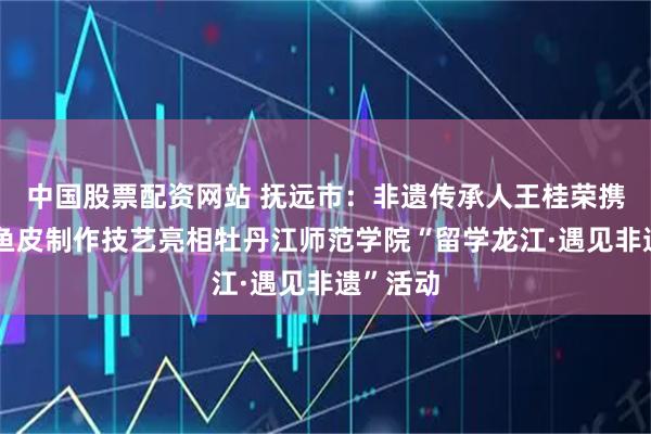 中国股票配资网站 抚远市：非遗传承人王桂荣携赫哲族鱼皮制作技艺亮相牡丹江师范学院“留学龙江·遇见非遗”活动