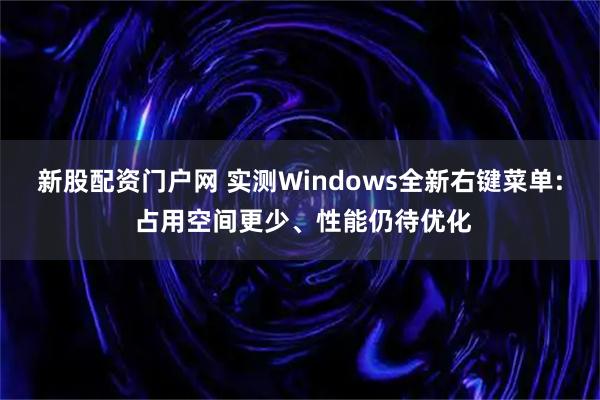 新股配资门户网 实测Windows全新右键菜单: 占用空间更少、性能仍待优化