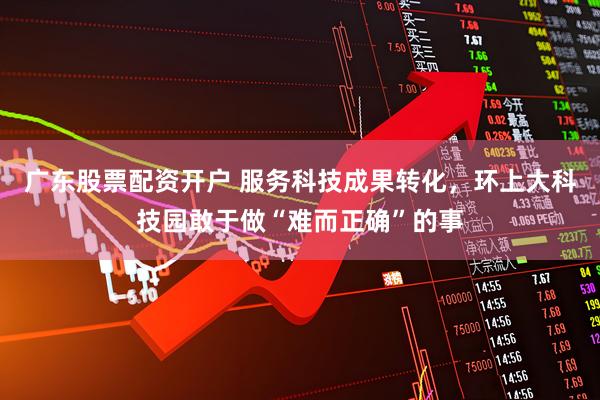 广东股票配资开户 服务科技成果转化，环上大科技园敢于做“难而正确”的事