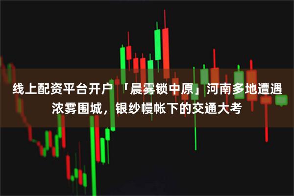 线上配资平台开户 「晨雾锁中原」河南多地遭遇浓雾围城，银纱幔帐下的交通大考