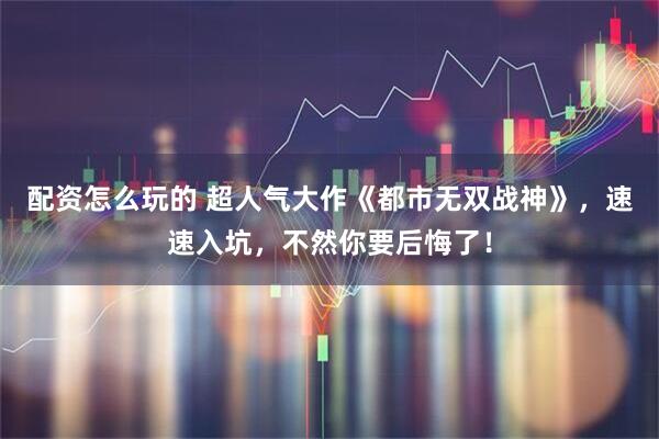 配资怎么玩的 超人气大作《都市无双战神》，速速入坑，不然你要后悔了！