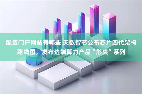 配资门户网站有哪些 天数智芯公布芯片四代架构路线图，发布边端算力产品“彤央”系列