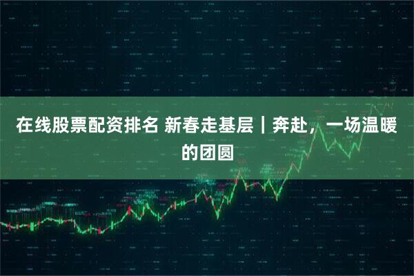 在线股票配资排名 新春走基层｜奔赴，一场温暖的团圆