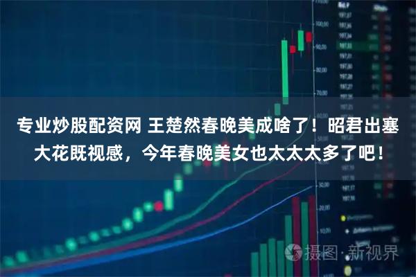 专业炒股配资网 王楚然春晚美成啥了！昭君出塞大花既视感，今年春晚美女也太太太多了吧！