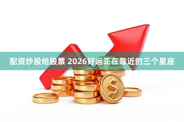 配资炒股给股票 2026好运正在靠近的三个星座