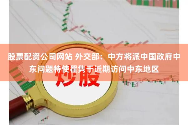 股票配资公司网站 外交部：中方将派中国政府中东问题特使翟隽于近期访问中东地区