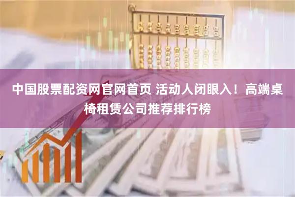 中国股票配资网官网首页 活动人闭眼入！高端桌椅租赁公司推荐排行榜