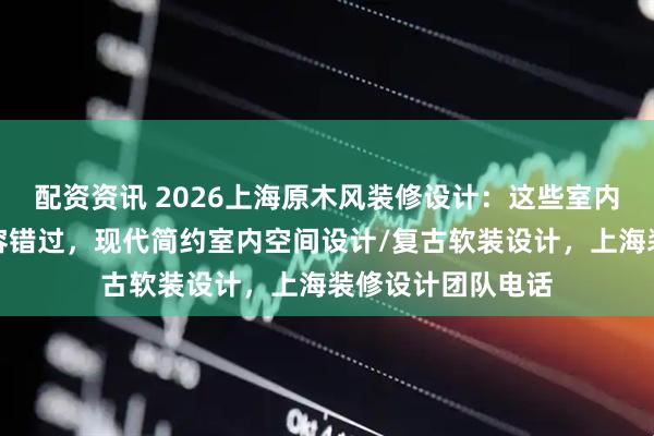 配资资讯 2026上海原木风装修设计：这些室内空间设计公司不容错过，现代简约室内空间设计/复古软装设计，上海装修设计团队电话
