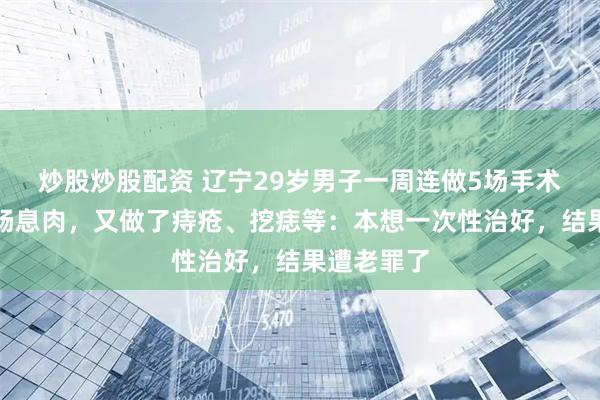 炒股炒股配资 辽宁29岁男子一周连做5场手术，先切除肠息肉，又做了痔疮、挖痣等：本想一次性治好，结果遭老罪了