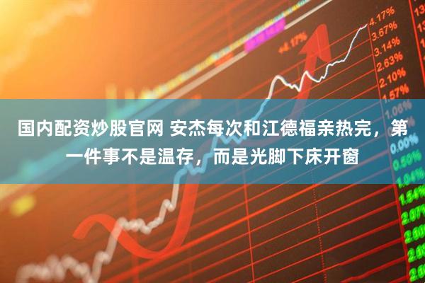 国内配资炒股官网 安杰每次和江德福亲热完，第一件事不是温存，而是光脚下床开窗