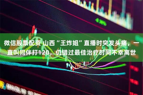 微信股票配资 山西“王炸姐”直播时突发头痛，一直叫同伴打120，仍错过最佳治疗时间不幸离世