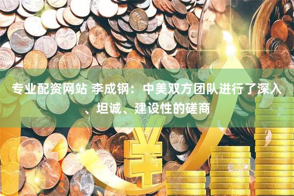 专业配资网站 李成钢：中美双方团队进行了深入、坦诚、建设性的磋商
