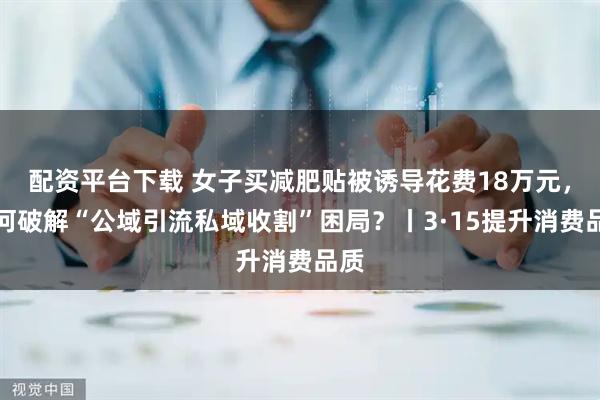 配资平台下载 女子买减肥贴被诱导花费18万元，如何破解“公域引流私域收割”困局？丨3·15提升消费品质