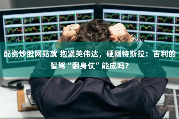 配资炒股网站就 抱紧英伟达，硬刚特斯拉：吉利的智驾“翻身仗”能成吗？
