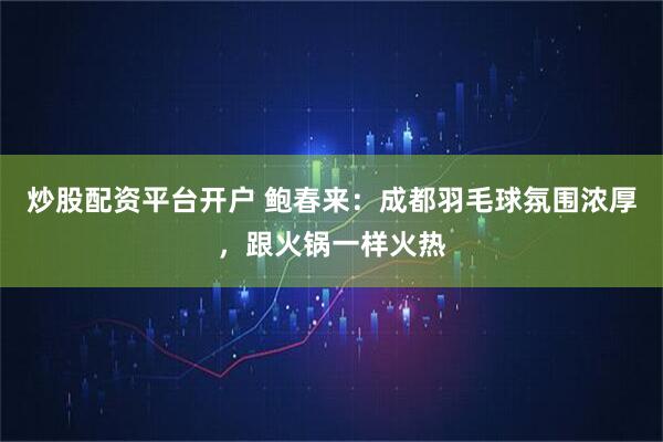炒股配资平台开户 鲍春来：成都羽毛球氛围浓厚，跟火锅一样火热
