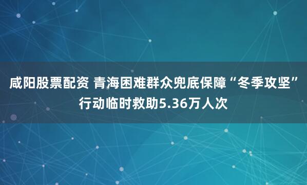 咸阳股票配资 青海困难群众兜底保障“冬季攻坚”行动临时救助5.36万人次