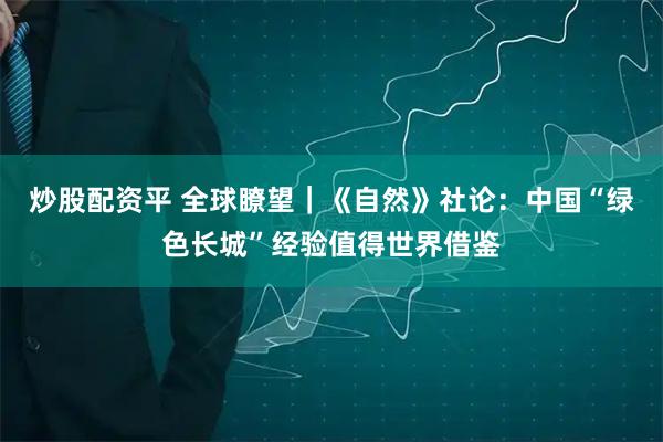 炒股配资平 全球瞭望｜《自然》社论：中国“绿色长城”经验值得世界借鉴