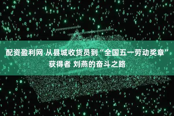 配资盈利网 从县城收货员到“全国五一劳动奖章”获得者 刘燕的奋斗之路