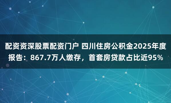 配资资深股票配资门户 四川住房公积金2025年度报告：867.7万人缴存，首套房贷款占比近95%