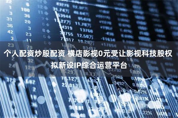 个人配资炒股配资 横店影视0元受让影视科技股权 拟新设IP综合运营平台