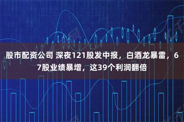 股市配资公司 深夜121股发中报，白酒龙暴雷，67股业绩暴增，这39个利润翻倍
