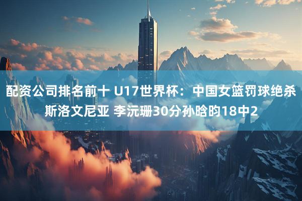 配资公司排名前十 U17世界杯：中国女篮罚球绝杀斯洛文尼亚 李沅珊30分孙晗昀18中2