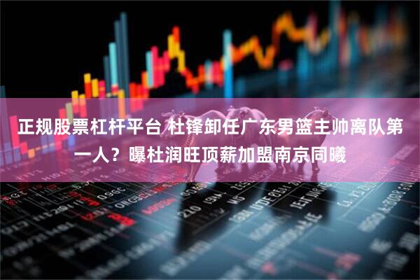 正规股票杠杆平台 杜锋卸任广东男篮主帅离队第一人？曝杜润旺顶薪加盟南京同曦