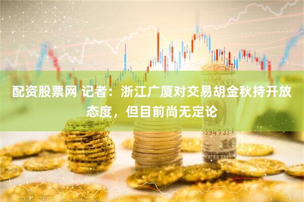配资股票网 记者：浙江广厦对交易胡金秋持开放态度，但目前尚无定论