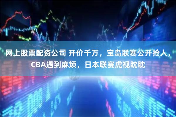 网上股票配资公司 开价千万，宝岛联赛公开抢人，CBA遇到麻烦，日本联赛虎视眈眈